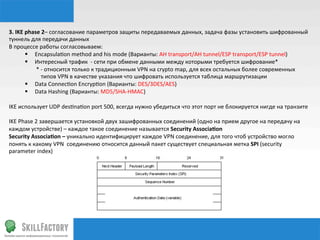 3.	
  IKE	
  phase	
  2–	
  согласование	
  параметров	
  защиты	
  передаваемых	
  данных,	
  задача	
  фазы	
  установить	
  шифрованный	
  
туннель	
  для	
  передачи	
  данных	
  	
  
В	
  процессе	
  работы	
  согласовываем:	
  
             §  Encapsula‰on	
  method	
  and	
  his	
  mode	
  (Варианты:	
  AH	
  transport/AH	
  tunnel/ESP	
  transport/ESP	
  tunnel)	
  
             §  Интересный	
  трафик	
  	
  -­‐	
  сети	
  при	
  обмене	
  данными	
  между	
  которыми	
  требуется	
  шифрование*	
  
             	
  	
  	
  	
  	
  	
  	
  	
  *	
  -­‐	
  относится	
  только	
  к	
  традиционным	
  VPN	
  на	
  crypto	
  map,	
  для	
  всех	
  остальных	
  более	
  современных	
  	
  	
  	
  
                                               	
  типов	
  VPN	
  в	
  качестве	
  указания	
  что	
  шифровать	
  используется	
  таблица	
  маршрутизации	
  
             §  Data	
  Connec‰on	
  Encryp‰on	
  (Варианты:	
  DES/3DES/AES)	
  
             §  Data	
  Hashing	
  (Варианты:	
  MD5/SHA-­‐HMAC)	
  
             	
  
IKE	
  использует	
  UDP	
  des‰na‰on	
  port	
  500,	
  всегда	
  нужно	
  убедиться	
  что	
  этот	
  порт	
  не	
  блокируется	
  нигде	
  на	
  транзите	
  
	
  
IKE	
  Phase	
  2	
  завершается	
  установкой	
  двух	
  зашифрованных	
  соединений	
  (одно	
  на	
  прием	
  другое	
  на	
  передачу	
  на	
  
каждом	
  устройстве)	
  –	
  каждое	
  такое	
  соединение	
  называется	
  Security	
  Associaqon	
  
Security	
  Associaqon	
  –	
  уникально	
  идентифицирует	
  каждое	
  VPN	
  соединение,	
  для	
  того	
  чтоб	
  устройство	
  могло	
  
понять	
  к	
  какому	
  VPN	
  	
  соединению	
  относится	
  данный	
  пакет	
  существует	
  специальная	
  метка	
  SPI	
  (security	
  
parameter	
  index)	
  
 