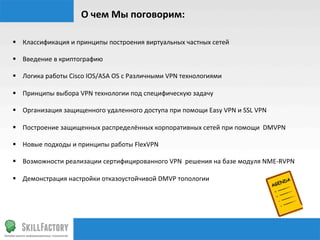 О	
  чем	
  Мы	
  поговорим:	
  

§  Классификация	
  и	
  принципы	
  построения	
  виртуальных	
  частных	
  сетей	
  

§  Введение	
  в	
  криптографию	
  	
  

§  Логика	
  работы	
  Cisco	
  IOS/ASA	
  OS	
  c	
  Различными	
  VPN	
  технологиями	
  

§  Принципы	
  выбора	
  VPN	
  технологии	
  под	
  специфическую	
  задачу	
  

§  Организация	
  защищенного	
  удаленного	
  доступа	
  при	
  помощи	
  Easy	
  VPN	
  и	
  SSL	
  VPN	
  

§  Построение	
  защищенных	
  распределённых	
  корпоративных	
  сетей	
  при	
  помощи	
  	
  DMVPN	
  

§  Новые	
  подходы	
  и	
  принципы	
  работы	
  FlexVPN	
  

§  Возможности	
  реализации	
  сертифицированного	
  VPN	
  	
  решения	
  на	
  базе	
  модуля	
  NME-­‐RVPN	
  

§  Демонстрация	
  настройки	
  отказоустойчивой	
  DMVP	
  топологии	
  
 