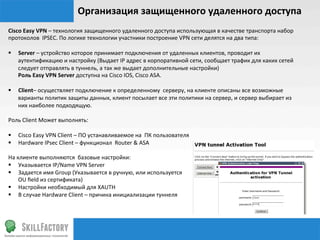 Организация	
  защищенного	
  удаленного	
  доступа	
  
Cisco	
  Easy	
  VPN	
  –	
  технология	
  защищенного	
  удаленного	
  доступа	
  использующая	
  в	
  качестве	
  транспорта	
  набор	
  
протоколов	
  	
  IPSEC.	
  По	
  логике	
  технологии	
  участники	
  построение	
  VPN	
  сети	
  делятся	
  на	
  два	
  типа:	
  
	
  
§  Server	
  –	
  устройство	
  которое	
  принимает	
  подключения	
  от	
  удаленных	
  клиентов,	
  проводит	
  их	
  
                            аутентификацию	
  и	
  настройку	
  (Выдает	
  IP	
  адрес	
  в	
  корпоративной	
  сети,	
  сообщает	
  трафик	
  для	
  каких	
  сетей	
  
                            следует	
  отправлять	
  в	
  туннель,	
  а	
  так	
  же	
  выдает	
  дополнительные	
  настройки)	
  
	
  	
  	
  	
  	
  	
  	
  Роль	
  Easy	
  VPN	
  Server	
  доступна	
  на	
  Cisco	
  IOS,	
  Cisco	
  ASA.	
  
	
  
§  Client–	
  осуществляет	
  подключение	
  к	
  определенному	
  	
  серверу,	
  на	
  клиенте	
  описаны	
  все	
  возможные	
  
                            варианты	
  политик	
  защиты	
  данных,	
  клиент	
  посылает	
  все	
  эти	
  политики	
  на	
  сервер,	
  и	
  сервер	
  выбирает	
  из	
  
                            них	
  наиболее	
  подходящую.	
  
	
  
Роль	
  Client	
  Может	
  выполнять:	
  

§  Cisco	
  Easy	
  VPN	
  Client	
  –	
  ПО	
  устанавливаемое	
  на	
  	
  ПК	
  пользователя	
  
§  Hardware	
  IPsec	
  Client	
  –	
  функционал	
  	
  Router	
  &	
  ASA	
  
	
  
На	
  клиенте	
  выполняются	
  	
  базовые	
  настройки:	
  
§  Указывается	
  IP/Name	
  VPN	
  Server	
  
§  Задается	
  имя	
  Group	
  (Указывается	
  в	
  ручную,	
  или	
  используется	
  	
  
	
  	
  	
  	
  	
  	
  	
  OU	
  ﬁeld	
  из	
  сертификата)	
  
§  Настройки	
  необходимый	
  для	
  XAUTH	
  
§  В	
  случае	
  Hardware	
  Client	
  –	
  причина	
  инициализации	
  туннеля	
  
 