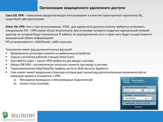 Организация	
  защищенного	
  удаленного	
  доступа	
  
Cisco	
  SSL	
  VPN	
  –	
  технология	
  предполагающая	
  использование	
  в	
  качестве	
  транспортного	
  протокола	
  SSL,	
  
существуют	
  две	
  реализации:	
  
	
  
Client	
  SSL	
  VPN	
  –Как	
  и	
  при	
  использовании	
  	
  IPSEC	
  	
  для	
  удаленного	
  доступа	
  клиенту	
  требуется	
  установить	
  
специальное	
  ПО	
  –	
  VPN	
  клиент	
  (Cisco	
  AnyConnect),	
  при	
  установке	
  которого	
  создаться	
  виртуальный	
  сетевой	
  
адаптер	
  на	
  который	
  будет	
  назначаться	
  IP	
  address	
  из	
  корпоративной	
  сети	
  и	
  через	
  него	
  будет	
  осуществляется	
  
защищенный	
  обмен	
  информацией.	
  
ПО	
  устанавливается	
  с	
  ASA/Router,	
  либо	
  в	
  ручную	
  	
  
	
  
Технология	
  имеет	
  ряд	
  дополнительных	
  функций:	
  
§  Возможность	
  установки	
  клиента	
  на	
  мобильные	
  устройства	
  
§  Оценка	
  состояния	
  рабочей	
  станции	
  (Host	
  Scan)	
  
§  Start	
  Before	
  Login	
  –	
  запуск	
  VPN	
  требуется	
  для	
  входа	
  в	
  систему	
  
§  Always	
  ON	
  VPN	
  –	
  автоматически	
  запускать	
  клиента	
  при	
  входе	
  в	
  систему	
  
§  Перенаправление	
  h¦p/h¦ps/§p	
  трафика	
  на	
  Cisco	
  Web	
  Security	
  Appliance	
  
§  Сам	
  клиент	
  имеет	
  модульную	
  структуру	
  которая	
  дает	
  целый	
  ряд	
  дополнительных	
  возможностей	
  не	
  
         имеющих	
  прямого	
  отношения	
  к	
  VPN:	
  
           a)  Менеджер	
  проводных	
  и	
  беспроводных	
  подключений	
  
           b)  Клиент	
  Cisco	
  ScanSafe	
  
	
  	
  
 