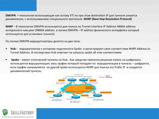 DMVPN	
  	
  –	
  технология	
  использующая	
  как	
  основу	
  VTI	
  но	
  при	
  этом	
  des‰na‰on	
  IP	
  для	
  туннеля	
  узнается	
  
динамически,	
  с	
  использованием	
  специального	
  протокола	
  	
  NHRP	
  (Next	
  Hop	
  Resoluqon	
  Protocol)	
  
	
  
NHRP	
  –	
  В	
  технологии	
  DMVPN	
  используется	
  для	
  поиска	
  по	
  Tunnel	
  interface	
  IP	
  Address	
  NBMA	
  address	
  
интересного	
  нам	
  peer	
  (NBMA	
  address	
  	
  в	
  логике	
  DMVPN	
  –	
  IP	
  address	
  физического	
  интерфейса	
  который	
  
используется	
  для	
  установки	
  туннеля)	
  
	
  
По	
  логике	
  DMVPN	
  маршрутизаторы	
  делятся	
  на	
  два	
  типа:	
  
	
  
§  Hub	
  -­‐	
  	
  	
  маршрутизатор	
  к	
  которому	
  подключатся	
  Spoke	
  	
  и	
  регистрируют	
  свои	
  соответствия	
  NHRP	
  Address	
  to	
  
      Tunnel	
  Address.	
  В	
  последствии	
  Hub	
  отвечает	
  на	
  запросы	
  spoke	
  об	
  этих	
  соответствиях	
  
	
  
§  	
  Spoke	
  –	
  имеет	
  статический	
  туннель	
  на	
  Hub	
  .	
  Как	
  средство	
  принятия	
  решения	
  нужно	
  ли	
  шифровать	
  
      используется	
  маршрутизация,	
  весь	
  трафик	
  который	
  попадает	
  по	
  	
  маршрутизации	
  в	
  туннель	
  –	
  шифруется,	
  
      если	
  трафик	
  направляется	
  	
  на	
  другой	
  spoke	
  используется	
  NHRP	
  для	
  поиска	
  его	
  Public	
  IP	
  	
  и	
  создается	
  
      динамический	
  туннель.	
  
 