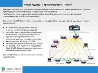 Новые	
  подходы	
  и	
  принципы	
  работы	
  FlexVPN	
  
Flex	
  VPN	
  –	
  новый	
  подход	
  к	
  настройки	
  различных	
  видов	
  VPN	
  использующих	
  в	
  качестве	
  основы	
  VTI.	
  Данный	
  
подход	
  предполагает	
  унификацию	
  настроек	
  всех	
  	
  VPN	
  технологий.	
  
Использование	
  этого	
  подхода	
  дает	
  возможность	
  очень	
  гибко	
  применять	
  политики	
  для	
  каждого	
  
подключающегося	
  устройства/пользователя.	
  
	
  
Технология	
  Flex	
  VPN	
  базируется	
  на	
  использовании	
  стандарта	
  IKEv2	
  имеющего	
  целый	
  ряд	
  новых	
  функций	
  и	
  
возможностей:	
  
	
                                                                                                              Radius	
  Server	
  
§  4-­‐6	
  сообщений	
  для	
  установки	
  IPsec	
  SA	
  	
  
	
  	
  	
  	
  	
  	
  	
  (в	
  случае	
  выполнения	
  рекомендаций)	
  
§  Настройка	
  двух	
  сторонней	
  аутентификации:	
  
	
  	
  	
  	
  	
  	
  	
  authen1ca1on	
  local|authen1ca1on	
  remote	
  
	
  	
  	
  	
  	
  	
  	
  При	
  этом	
  на	
  направлениях	
  можно	
  	
  
	
  	
  	
  	
  	
  	
  	
  использовать	
  разные	
  типы	
  аутентификации	
  
§  Аутентификация	
  IKE	
  phase	
  1.5	
  –	
  EAP	
  
§  Защита	
  от	
  DoS	
  за	
  счет	
  использования	
  cookies	
  
§  IKE	
  Rou‰ng	
  –	
  Push	
  и	
  установка	
  маршрутов	
  в	
  	
  
	
  	
  	
  	
  	
  	
  	
  Rou‰ng	
  Table	
  без	
  использования	
  протоколов	
  	
  
	
  	
  	
  	
  	
  	
  	
  динамической	
  маршрутизации	
  
	
  
Для	
  настройки	
  важно	
  понимание	
  логики	
  работы	
  
ISAKMP	
  Proﬁle	
  
	
  	
  	
  	
  	
  	
  	
  	
  
 