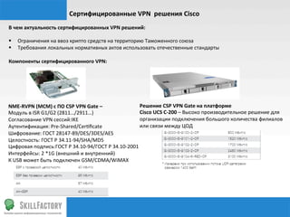 Сертифицированные	
  VPN	
  	
  решения	
  Cisco	
  	
  
В	
  чем	
  актуальность	
  сертифицированных	
  VPN	
  решений:	
  
	
  
§  Ограничения	
  на	
  ввоз	
  крипто	
  средств	
  на	
  территорию	
  Таможенного	
  союза	
  	
  	
  
§  Требования	
  локальных	
  нормативных	
  актов	
  использовать	
  отечественные	
  стандарты	
  
	
  
Компоненты	
  сертифицированного	
  VPN:	
  




NME-­‐RVPN	
  (МСМ)	
  с	
  ПО	
  CSP	
  VPN	
  Gate	
  –	
             Решение	
  CSP	
  VPN	
  Gate	
  на	
  платформе	
  
Модуль	
  в	
  ISR	
  G1/G2	
  (2811…/2911…)	
                          Cisco	
  UCS	
  C-­‐200	
  –	
  Высоко	
  производительное	
  решение	
  для	
  
Согласование	
  VPN	
  сессий:IKE	
                                     организации	
  подключения	
  большого	
  количества	
  филиалов	
  
Аутентификация:	
  Pre-­‐Shared/Cer‰ﬁcate	
                             или	
  связи	
  между	
  ЦОД	
  
Шифрование:	
  ГОСТ	
  28147-­‐89/DES/3DES/AES	
  
Целостность:	
  ГОСТ	
  Р	
  34.11-­‐94/SHA/MD5	
  
Цифровая	
  подпись:ГОСТ	
  Р	
  34.10-­‐94/ГОСТ	
  Р	
  34.10-­‐2001	
  
Интерфейсы:	
  2	
  *1G	
  (внешний	
  и	
  внутренний)	
  
К	
  USB	
  может	
  быть	
  подключен	
  GSM/CDMA/WiMAX	
  
 