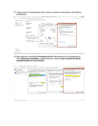 15. Luego vamos a Conexiones de red y sobre la conexión creada damos clic derecho,
propiedades.
16. Nos dirigimos a la pestaña Funciones de red, seleccionamos las propiedades de
IPv4, Opciones avanzadas, y seleccionamos la opción usar la puerta de enlace
predeterminada en la red remota.
 