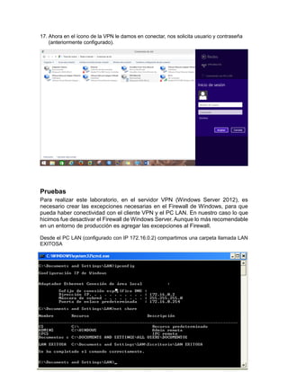 17. Ahora en el ícono de la VPN le damos en conectar, nos solicita usuario y contraseña
(anteriormente configurado).
Pruebas
Para realizar este laboratorio, en el servidor VPN (Windows Server 2012), es
necesario crear las excepciones necesarias en el Firewall de Windows, para que
pueda haber conectividad con el cliente VPN y el PC LAN. En nuestro caso lo que
hicimos fue desactivar el Firewall de Windows Server. Aunque lo más recomendable
en un entorno de producción es agregar las excepciones al Firewall.
Desde el PC LAN (configurado con IP 172.16.0.2) compartimos una carpeta llamada LAN
EXITOSA
 