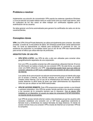 Problema a resolver
Implementar una solución de concentrador VPN usando los sistemas operativos Windows
y Linux,la solución se puede realizar tanto en modo túnel como en modo road warrior, pero
en cualquiera de los dos casos se debe trabajar con certificados digitales para la
autenticación de los usuarios.
Se debe generar una forma automatizada para generar los certificados de cada uno de los
usuarios/clientes.
Conceptos claves
VPN: Una VPN (Virtual Private Networks) se utiliza principalmente para conectar dos redes
privadas a través de la red pública de datos. Sin embargo puede tener varias aplicaciones
más. Un túnel es básicamente un método para encapsular un protocolo en otro. La
existencia de protocolos no enrutables hacen que el uso de las VPN sea imprescindible
para enviar el tráfico que utiliza este tipo de protocolos.
ARQUITECTURA DE UNA VPN:
 VPN SITIO A SITIO: Las VPN de sitio a sitio son utilizadas para conectar sitios
geográficamente separados de una corporación.
Con una VPN, es posible conectar las LAN corporativas utilizando Internet. El envío
de información se realiza a través de una conexión VPN. De esta forma, se puede
crear una WAN utilizando una VPN. Una empresa puede hacer que sus redes se
conecten utilizando un ISP local y establezcan una conexión de sitio a sitio a través
de Internet.
Los costos de la comunicación se reducen enormemente porque el cliente sólo paga
por el acceso a Internet. Las oficinas remotas se conectan a través de túneles
creados sobre Internet. Con el uso de la infraestructura de Internet, una empresa
puede desechar la difícil tarea de tener que estar administrando los dispositivos
como los que se utilizan en las WAN tradicionales.
 VPN DE ACCESO REMOTO: Esta VPN proporciona acceso remoto a una intranet
o extranet corporativa. Una VPN de acceso remoto permite a los usuarios acceder
a los recursos de la compañía siempre que lo requieran. Con el cliente VPN
instalado en un dispositivo, el usuario es capaz de conectarse a la red corporativa,
no importa donde se encuentre.
Las VPN de acceso remoto ahorran costos a las empresas ya que los usuarios sólo
necesitan establecer una conexión con un ISP local, pagándose solamente la
llamada local y olvidándose de realizar llamadas de larga distancia. El cliente de
acceso remoto inicia una conexión VPN a través de Internet con el servidor VPN de
la compañía.
 