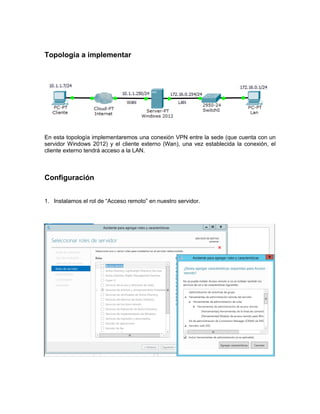 Topología a implementar
En esta topología implementaremos una conexión VPN entre la sede (que cuenta con un
servidor Windows 2012) y el cliente externo (Wan), una vez establecida la conexión, el
cliente externo tendrá acceso a la LAN.
Configuración
1. Instalamos el rol de “Acceso remoto” en nuestro servidor.
 