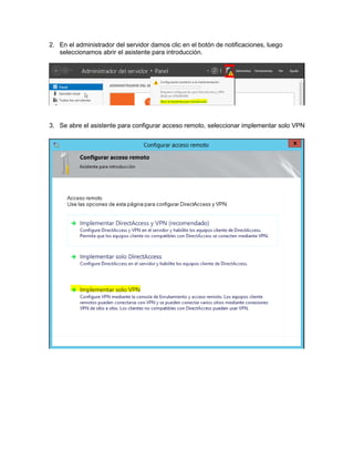 2. En el administrador del servidor damos clic en el botón de notificaciones, luego
seleccionamos abrir el asistente para introducción.
3. Se abre el asistente para configurar acceso remoto, seleccionar implementar solo VPN
 