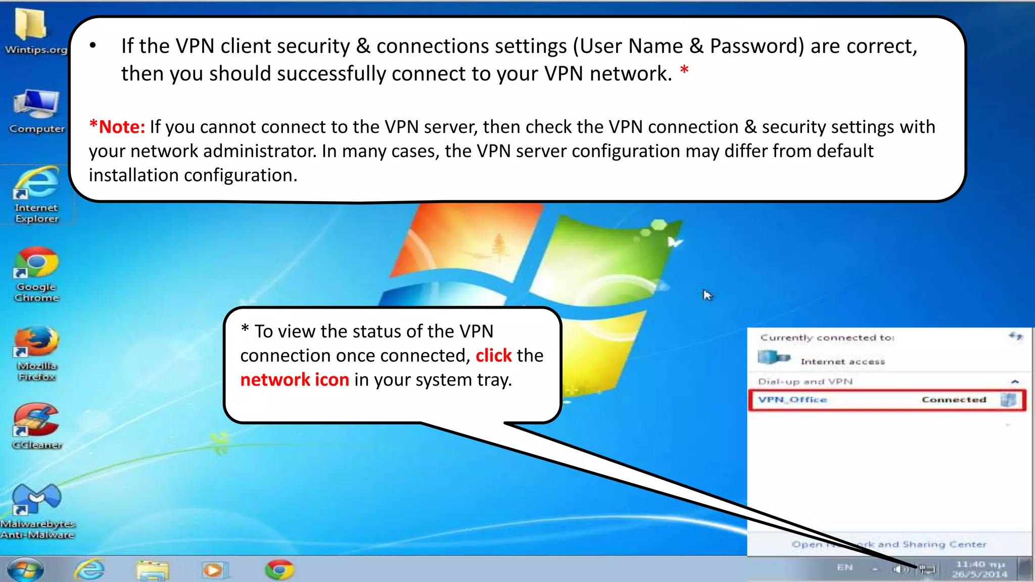 • If the VPN client security & connections settings (User Name & Password) are correct,
then you should successfully connect to your VPN network. *
*Note: If you cannot connect to the VPN server, then check the VPN connection & security settings with
your network administrator. In many cases, the VPN server configuration may differ from default
installation configuration.
* To view the status of the VPN
connection once connected, click the
network icon in your system tray.
 