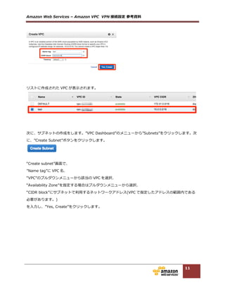 Amazon  Web  Services  –  Amazon  VPC    VPN 接続設定  参考資料料  
11
  
  
3.1.3. VPN Connection の作成
マネージメントコンソールから、[Services]-‐‑‒[VPC]を選択し、左メニューの”VPC  Connections”にあ
る”VPN  Connections”をクリックし、メイン画⾯面の”Create  VPN  Connection”のボタンをクリックしま
す。  
ルーティング設定(BGP と Static)によって、設定画⾯面が異異なります。  
  
<BGP の場合>  
“Create   VPN   Connection”から、”Routing   Options”に”Dynamic   (Requires   BGP)”にチェックを⼊入れ、  
“Name  tag”に VPN コネクション名、  
“Virtual  Private  Gateway”に前項で作成した VGW を選択、  
“Customer  Gateway”で”New”にチェックを⼊入れ、  
“IP  Address”で Customer  Gateway のパブリック IP アドレスを⼊入⼒力力、  
“BGP  ASN”に AS 番号を⼊入⼒力力し、  
“Yes  Create”をクリックします。  
  
  
  
<Static の場合>  
“Create  VPN  Connection”から、”Routing  Options”に”Static”にチェックを⼊入れ、  
“Name  tag”に VPN コネクション名、  
“Virtual  Private  Gateway”に前項で作成した VGW を選択、  
 
