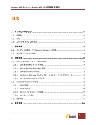 Amazon  Web  Services  –  Amazon  VPC    VPN 接続設定  参考資料料  
2
  
  
1.	
   イントロダクション  ..............................................................................  3	
  
1.1.	
   ⽤用語集  ......................................................................................................  3	
  
1.2.	
   ⽬目的  ........................................................................................................  3	
  
1.3.	
   AWS が提供する VPN 接続  ............................................................................  3	
  
2.	
   事前準備  ............................................................................................  4	
  
2.1.	
   オンプレミス側ルータ(Customer  Gateway)の準備  ............................................  4	
  
2.2.	
   設定⽤用パラメータの準備  ...............................................................................  5	
  
3.	
   設定⼿手順  ............................................................................................  6	
  
3.1.	
   AWS マネージメントコンソールの設定  ............................................................  7	
  
3.1.1.	
   VPC およびサブネットの作成  ..................................................................  8	
  
3.1.2.	
   Virtual  Private  Gateway の設定  ............................................................  10	
  
3.1.3.	
   VPN  Connection の作成  .......................................................................  11	
  
3.1.4.	
   Customer  Gateway コンフィグレーションファイルのダウンロード  ...............  12	
  
3.1.5.	
   サブネットのルーティング設定  ..............................................................  13	
  
3.2.	
   Customer  Gateway の設定  ........................................................................  15	
  
3.2.1.	
   IKE の設定  ........................................................................................  15	
  
3.2.2.	
   IPsec の設定  ......................................................................................  17	
  
3.2.3.	
   Tunnel インタフェースの設定  ...............................................................  19	
  
3.2.4.	
   ルーティング設定  ...............................................................................  20	
  
3.3.	
   動作確認  .................................................................................................  21	
  
4.	
   参考情報  ..........................................................................................  22	
  
  
  
⽬目次
 