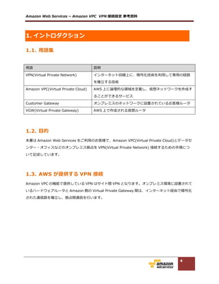 Amazon  Web  Services  –  Amazon  VPC    VPN 接続設定  参考資料料  
4
2. 事前準備
VPN 接続の前に、ルータ、設定パラメータの準備が必要となります。  
2.1. オンプレミス側ルータ(Customer Gateway)の準備
オンプレミス側の VPN エンドポイントとなるルータ(以下、Customer  Gateway)は以下の機能を利利⽤用で
きる必要があります。AWS で検証済のルータ⼀一覧も以下のリンクに掲載しておりますのでご参考くださ
い。掲載されていないルータでも、要件を満たしていればご利利⽤用いただけます。  
  
検証済ルータ⼀一覧：https://aws.amazon.com/jp/vpc/faqs/#C9  
  
■以下の IPsec 通信設定が可能であること  
設定項⽬目   内容  
IKE（フェーズ 1）：モード   メインモード  
IKE（フェーズ 1）：暗号アルゴリズム   AES  128-‐‑‒bit  
IKE（フェーズ 1）：認証⽅方式   Pre-‐‑‒Shared  Key  
IKE（フェーズ 1）：ハッシュアルゴリズム   SHA-‐‑‒1  
IKE（フェーズ 1）：DH グループ   グループ 2  
IKE（フェーズ 1）：lifetime   28800 秒  
IPsec（フェーズ 2）：モード   トンネルモード  
IPsec（フェーズ 2）：暗号アルゴリズム   AES  128-‐‑‒bit  
IPsec（フェーズ 2）：認証アルゴリズム   HMAC  
IPsec（フェーズ 2）：ハッシュアルゴリズム   SHA-‐‑‒1  
IPsec（フェーズ 2）：PFS グループ   グループ 2  
IPsec（フェーズ 2）：lifetime   3600 秒  
  
■暗号化処理理前にフラグメント可能であること。  
  
■論論理理トンネルインタフェースが作成できること。  
  
■インターネットと直接通信可能なパブリック IP が利利⽤用できること。  
      NAT を利利⽤用した IPsec 通信（NAT トラバーサル）はサポート対象外となりますのでご注意ください。  
 