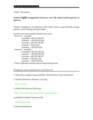 http://echo<dot>or<dot>id<slash>paper


*editor : No preface


Instalasi   vpn menggunakan freeswan versi 2.06 untuk koneksi gateway to
gateway


Catatan: Konfigurasi ini dilakukan pada kedua mesin yang bertindak sebagai
gateway untuk masing-masing jaringan

Kondisi awal, kita memiliki 2 buah mesin yaitu:
- Server A : - memiliki:
          - ip publik = 202.155.138.101
          - netmask = 255.255.255.240
          - ip router = 202.155.138.240
          - ip lokal = 172.16.0.49
          - netmask = 255.255.252.0
- Server B : - memiliki:
          - ip publik = 202.155.100.100
          - netmask = 255.255.255.240
          - ip router = 202.155.100.101
          - ip lokal = 192.168.1.130
          - netmask = 255.255.255.0
- Paket Tcpdump terinstall pada masing-masing mesin


Konfigurasi umum untuk Server A dan Server B

1. Mesin linux lengkap dengan iptables, shorewall dan source code kernel

2. Pindah direktori ke direktori /var/tmp

 #cd /var/tmp

3. ekstrak file freeswan-2.06.tar.gz

 #tar -zxvf secure-linux/source/freeswan-2.06.tar.gz

4. pindah ke direktori freeswan-2.06

 #cd freeswan-2.06

5. edit file Makefile.inc
 