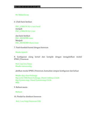 http://echo<dot>or<dot>id<slash>paper




 #vi Makefile.inc


6. Ubah baris berikut:

 INC_USRLOCAL=/usr/local
 menjadi
 INC_USRLOCAL=/usr

 dan baris berikut:
 INC_MANDIR=man
 Menjadi:
 INC_MANDIR=share/man

7. Patch kembali kernel dengan freeswan

 #make kpatch

8. konfigurasi ulang kernel dan kompile dengan mengaktifkan modul
IPSEC/Freeswan

 #cd /usr/src/linux
 #make menuconfig

 aktifkan modul IPSEC/Freeswan, kemudian simpan konfigurasi dan keluar

 #make dep clean bzImage
 #cp arch/i368/boot/bzImage /boot/vmlinuz-2.4.26
 #cp System.map /boot/System.map-2.4.26
 #lilo

9. Reboot mesin

 #reboot

10. Pindah ke direktori freeswan

  #cd /var/tmp/freeswan-2.06
 