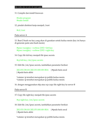 http://echo<dot>or<dot>id<slash>paper


11. Compile dan install freeswan

  #make program
  #make install

12. pindah direktori kerja menjadi /root

  #cd /root

Pada server A

13. Buat 2 buah rsa key yang akan di gunakan untuk kedua mesin (key ini hanya
di generate pada satu buah mesin)

  #ipsec rsasigkey --verbose 2192 > left-key
  #ipsec rsasigkey --verbose 2192 > right-key

14. Copy file left-key menjadi file ipsec.secrets

  #cp left-key /etc/ipsec.secrets

15. Edit file /etc/ipsec.secrets, tambahkan parameter berikut:

  202.155.138.101 202.155.100.100: RSA      { #pada baris awal
  } #pada baris akhir

  *catatan: ip tersebut merupakan ip publik kedua mesin.
  *catatan: ip tersebut merupakan ip publik kedua mesin.

16. dengan menggunakan sftp atau scp copy file right-key ke server B

Pada server B

17. Copy file right-key menjadi file ipsec.secrets

  #cp right-key /etc/ipsec.secrets

18. Edit file /etc/ipsec.secrets, tambahkan parameter berikut:

  202.155.138.101 202.155.100.100: RSA      { #pada baris awal
  } #pada baris akhir

  *catatan: ip tersebut merupakan ip publik kedua mesin.
 