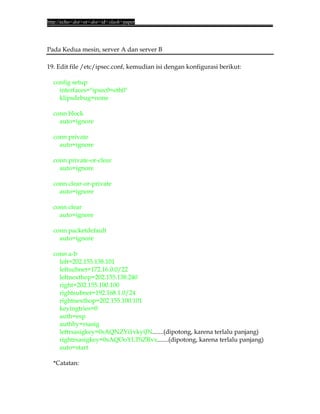 http://echo<dot>or<dot>id<slash>paper




Pada Kedua mesin, server A dan server B

19. Edit file /etc/ipsec.conf, kemudian isi dengan konfigurasi berikut:

  config setup
    interfaces="ipsec0=eth0"
    klipsdebug=none

  conn block
    auto=ignore

  conn private
    auto=ignore

  conn private-or-clear
    auto=ignore

  conn clear-or-private
    auto=ignore

  conn clear
    auto=ignore

  conn packetdefault
    auto=ignore

  conn a-b
    left=202.155.138.101
    leftsubnet=172.16.0.0/22
    leftnexthop=202.155.138.240
    right=202.155.100.100
    rightsubnet=192.168.1.0/24
    rightnexthop=202.155.100.101
    keyingtries=0
    auth=esp
    authby=rsasig
    leftrsasigkey=0sAQNZYi1vkyiJN.......(dipotong, karena terlalu panjang)
    rightrsasigkey=0sAQOoYLTSZRvx.......(dipotong, karena terlalu panjang)
    auto=start

  *Catatan:
 