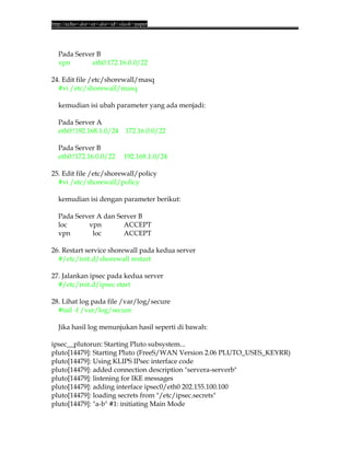 http://echo<dot>or<dot>id<slash>paper




  Pada Server B
  vpn       eth0:172.16.0.0/22

24. Edit file /etc/shorewall/masq
  #vi /etc/shorewall/masq

  kemudian isi ubah parameter yang ada menjadi:

  Pada Server A
  eth0:!192.168.1.0/24      172.16.0.0/22

  Pada Server B
  eth0:!172.16.0.0/22      192.168.1.0/24

25. Edit file /etc/shorewall/policy
  #vi /etc/shorewall/policy

  kemudian isi dengan parameter berikut:

  Pada Server A dan Server B
  loc      vpn        ACCEPT
  vpn       loc       ACCEPT

26. Restart service shorewall pada kedua server
  #/etc/init.d/shorewall restart

27. Jalankan ipsec pada kedua server
  #/etc/init.d/ipsec start

28. Lihat log pada file /var/log/secure
  #tail -f /var/log/secure

  Jika hasil log menunjukan hasil seperti di bawah:

ipsec__plutorun: Starting Pluto subsystem...
pluto[14479]: Starting Pluto (FreeS/WAN Version 2.06 PLUTO_USES_KEYRR)
pluto[14479]: Using KLIPS IPsec interface code
pluto[14479]: added connection description "servera-serverb"
pluto[14479]: listening for IKE messages
pluto[14479]: adding interface ipsec0/eth0 202.155.100.100
pluto[14479]: loading secrets from "/etc/ipsec.secrets"
pluto[14479]: "a-b" #1: initiating Main Mode
 
