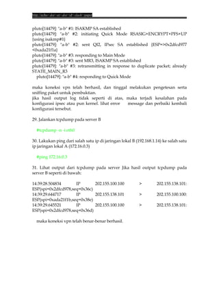 http://echo<dot>or<dot>id<slash>paper


pluto[14479]: "a-b" #1: ISAKMP SA established
pluto[14479]: "a-b" #2: initiating Quick Mode RSASIG+ENCRYPT+PFS+UP
{using isakmp#1}
pluto[14479]: "a-b" #2: sent QI2, IPsec SA established {ESP=>0x2dfcd977
<0xada21f1a}
pluto[14479]: "a-b" #3: responding to Main Mode
pluto[14479]: "a-b" #3: sent MR3, ISAKMP SA established
pluto[14479]: "a-b" #3: retransmitting in response to duplicate packet; already
STATE_MAIN_R3
  pluto[14479]: "a-b" #4: responding to Quick Mode

maka koneksi vpn telah berhasil, dan tinggal melakukan pengetesan serta
sniffing paket untuk pembuktian.
jika hasil output log tidak seperti di atas, maka terjadi kesalahan pada
konfigurasi ipsec atau pun kernel. lihat error message dan perbaiki kembali
konfigurasi tersebut.

29. Jalankan tcpdump pada server B

  #tcpdump -n -i eth0

30. Lakukan ping dari salah satu ip di jaringan lokal B (192.168.1.14) ke salah satu
ip jaringan lokal A (172.16.0.3)

  #ping 172.16.0.3

31. Lihat output dari tcpdump pada server Jika hasil output tcpdump pada
server B seperti di bawah:

14:39:28.504834      IP       202.155.100.100             >        202.155.138.101:
ESP(spi=0x2dfcd978,seq=0x36c)
14:39:29.644717      IP       202.155.138.101             >        202.155.100.100:
ESP(spi=0xada21f1b,seq=0x38e)
14:39:29.645521      IP       202.155.100.100             >        202.155.138.101:
ESP(spi=0x2dfcd978,seq=0x36d)

  maka koneksi vpn telah benar-benar berhasil.
 