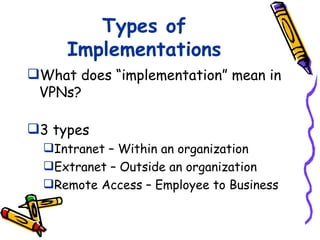 Types of
     Implementations
What does “implementation” mean in
 VPNs?

3 types
  Intranet – Within an organization
  Extranet – Outside an organization
  Remote Access – Employee to Business
 