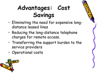Advantages: Cost
          Savings
• Eliminating the need for expensive long-
  distance leased lines
• Reducing the long-distance telephone
  charges for remote access.
• Transferring the support burden to the
  service providers
• Operational costs

•
 