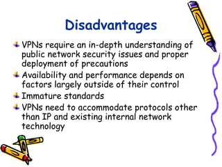 Disadvantages
VPNs require an in-depth understanding of
public network security issues and proper
deployment of precautions
Availability and performance depends on
factors largely outside of their control
Immature standards
VPNs need to accommodate protocols other
than IP and existing internal network
technology
 