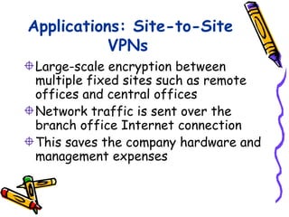 Applications: Site-to-Site
           VPNs
Large-scale encryption between
multiple fixed sites such as remote
offices and central offices
Network traffic is sent over the
branch office Internet connection
This saves the company hardware and
management expenses
 