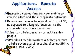 Applications: Remote
            Access
 Encrypted connections between mobile or
  remote users and their corporate networks
 Remote user can make a local call to an ISP,
  as opposed to a long distance call to the
  corporate remote access server.
 Ideal for a telecommuter or mobile sales
  people.
 VPN allows mobile workers & telecommuters
  to take advantage of broadband connectivity.
       i.e. DSL, Cable
 