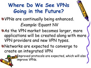 Where Do We See VPNs
   Going in the Future?
VPNs are continually being enhanced.
         Example: Equant NV
As the VPN market becomes larger, more
applications will be created along with more
VPN providers and new VPN types.
Networks are expected to converge to
create an integrated VPN
      Improved protocols are expected, which will also
      improve VPNs.
 