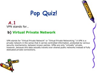 Pop Quiz!
 A.1
VPN stands for…

b) Virtual Private Network

VPN stands for "Virtual Private Network" or "Virtual Private Networking." A VPN is a
private network in the sense that it carries controlled information, protected by various
security mechanisms, between known parties. VPNs are only "virtually" private,
however, because this data actually travels over shared public networks instead of fully
dedicated private connections.
 