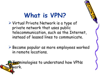 What is VPN?
 Virtual Private Network is a type of
  private network that uses public
  telecommunication, such as the Internet,
  instead of leased lines to communicate.

 Became popular as more employees worked
  in remote locations.

 Terminologies to understand how VPNs
  work.
 