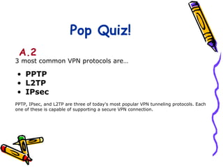 Pop Quiz!
 A.2
3 most common VPN protocols are…

• PPTP
• L2TP
• IPsec
PPTP, IPsec, and L2TP are three of today's most popular VPN tunneling protocols. Each
one of these is capable of supporting a secure VPN connection.
 