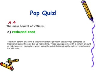 Pop Quiz!
 A.4
The main benefit of VPNs is…

c) reduced cost

The main benefit of a VPN is the potential for significant cost savings compared to
traditional leased lines or dial up networking. These savings come with a certain amount
of risk, however, particularly when using the public Internet as the delivery mechanism
for VPN data.
 