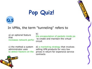 Pop Quiz!
Q.5
In VPNs, the term "tunneling" refers to
                         b)
a) an optional feature
                         the encapsulation of packets inside packets of a differe
that
                          to create and maintain the virtual
increases network performance if it is turned on
                         circuit

c) the method a system d) a marketing strategy that involves
administrator uses        selling VPN products for very low
to detect hackers on the network in return for expensive service
                          prices
                          contracts
 