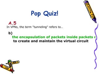 Pop Quiz!
 A.5
In VPNs, the term "tunneling" refers to…

 b)
   the encapsulation of packets inside packets of a
    to create and maintain the virtual circuit
 