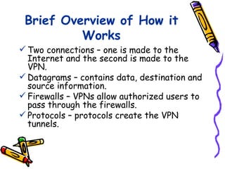 Brief Overview of How it
          Works
 Two connections – one is made to the
  Internet and the second is made to the
  VPN.
 Datagrams – contains data, destination and
  source information.
 Firewalls – VPNs allow authorized users to
  pass through the firewalls.
 Protocols – protocols create the VPN
  tunnels.
 