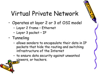 Virtual Private Network
• Operates at layer 2 or 3 of OSI model
  – Layer 2 frame – Ethernet
  – Layer 3 packet – IP
• Tunneling
  – allows senders to encapsulate their data in IP
    packets that hide the routing and switching
    infrastructure of the Internet
  – to ensure data security against unwanted
    viewers, or hackers.
 
