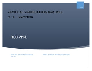 RED VPN. 
Javier Alejandro ochoa martinez. 
2 ° a matutino 
[Año] 
ESTIC #56 JOSE ANTONIO TORRES. PROFE: ENRIQUE TORRESCANO MONTIEL 
PER-HEN 
 