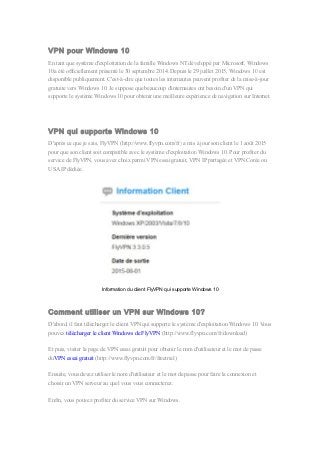 VPN pour Windows 10
En tant que système d'exploitation de la famille Windows NT développé par Microsoft, Windows
10a été officiellement présenté le 30 septembre 2014. Depuis le 29 juillet 2015, Windows 10 est
disponible publiquement. C'est-à-dire que toutes les internautes peuvent profiter de la mise-à-jour
gratuite vers Windows 10. Je suppose que beaucoup d'internautes ont besoin d'un VPN qui
supporte le système Windows 10 pour obtenir une meilleure expérience de navigation sur Internet.
VPN qui supporte Windows 10
D'après ce que je sais, FlyVPN (http://www.flyvpn.com/fr) a mis à jour son client le 1 août 2015
pour que son client soit compatible avec le système d'exploitation Windows 10. Pour profiter du
service de FlyVPN, vous avez choix parmi VPN essai gratuit, VPN IP partagée et VPN Corée ou
USA IP dédiée.
Information du client FlyVPN qui supporte Windows 10
Comment utiliser un VPN sur Windows 10?
D'abord, il faut télécharger le client VPN qui supporte le système d'exploitation Windows 10. Vous
pouvez télécharger le client Windows de FlyVPN (http://www.flyvpn.com/fr/download)
Et puis, visiter la page de VPN essai gratuit pour obtenir le nom d'utilisateur et le mot de passe
duVPN essai gratuit (http://www.flyvpn.com/fr/freetrial)
Ensuite, vous devez utiliser le nom d'utilisateur et le mot de passe pour faire la connexion et
choisir un VPN serveur au quel vous vous connecterez.
Enfin, vous pouvez profiter du service VPN sur Windows.
 