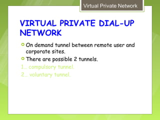 VIRTUAL PRIVATE DIAL-UP
NETWORK
 On demand tunnel between remote user and
  corporate sites.
 There are possible 2 tunnels.

1… compulsory tunnel.
2… voluntary tunnel.
 