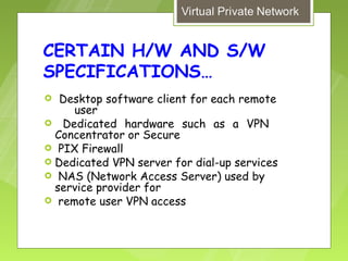 CERTAIN H/W AND S/W
SPECIFICATIONS…
  Desktop software client for each remote
     user
 Dedicated hardware such as a VPN
  Concentrator or Secure
 PIX Firewall
 Dedicated VPN server for dial-up services
 NAS (Network Access Server) used by
  service provider for
 remote user VPN access
 
