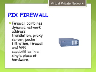 Virtual Private Network


PIX FIREWALL
 Firewallcombines
 dynamic network
 address
 translation, proxy
 server, packet
 filtration, firewall
 and VPN
 capabilities in a
 single piece of
 hardware.
 