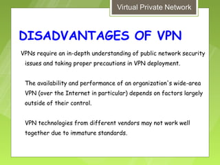 DISADVANTAGES OF VPN
VPNs require an in-depth understanding of public network security
 issues and taking proper precautions in VPN deployment.


 The availability and performance of an organization's wide-area
 VPN (over the Internet in particular) depends on factors largely
 outside of their control.


 VPN technologies from different vendors may not work well
 together due to immature standards.
 