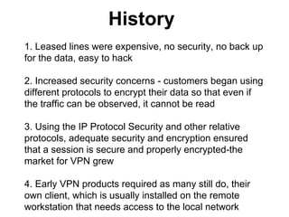 History
1. Leased lines were expensive, no security, no back up
for the data, easy to hack
2. Increased security concerns - customers began using
different protocols to encrypt their data so that even if
the traffic can be observed, it cannot be read
3. Using the IP Protocol Security and other relative
protocols, adequate security and encryption ensured
that a session is secure and properly encrypted-the
market for VPN grew
4. Early VPN products required as many still do, their
own client, which is usually installed on the remote
workstation that needs access to the local network

 