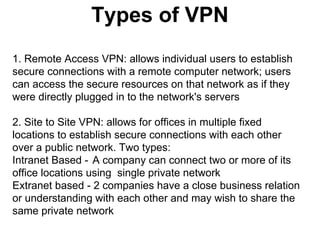 Types of VPN
1. Remote Access VPN: allows individual users to establish
secure connections with a remote computer network; users
can access the secure resources on that network as if they
were directly plugged in to the network's servers
2. Site to Site VPN: allows for offices in multiple fixed
locations to establish secure connections with each other
over a public network. Two types:
Intranet Based - A company can connect two or more of its
office locations using single private network
Extranet based - 2 companies have a close business relation
or understanding with each other and may wish to share the
same private network

 