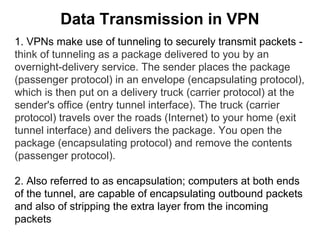 Data Transmission in VPN
1. VPNs make use of tunneling to securely transmit packets think of tunneling as a package delivered to you by an
overnight-delivery service. The sender places the package
(passenger protocol) in an envelope (encapsulating protocol),
which is then put on a delivery truck (carrier protocol) at the
sender's office (entry tunnel interface). The truck (carrier
protocol) travels over the roads (Internet) to your home (exit
tunnel interface) and delivers the package. You open the
package (encapsulating protocol) and remove the contents
(passenger protocol).
2. Also referred to as encapsulation; computers at both ends
of the tunnel, are capable of encapsulating outbound packets
and also of stripping the extra layer from the incoming
packets

 