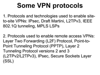Some VPN protocols
1. Protocols and technologies used to enable siteto-site VPNs: IPsec, Draft Martini, L2TPv3, IEEE
802.1Q tunneling, MPLS LSPs
2. Protocols used to enable remote access VPNs:
Layer Two Forwarding (L2F) Protocol, Point-toPoint Tunneling Protocol (PPTP), Layer 2
Tunneling Protocol versions 2 and 3
(L2TPv2/L2TPv3), IPsec, Secure Sockets Layer
(SSL)

 