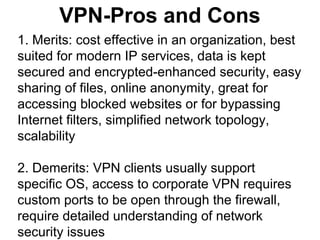 VPN-Pros and Cons
1. Merits: cost effective in an organization, best
suited for modern IP services, data is kept
secured and encrypted-enhanced security, easy
sharing of files, online anonymity, great for
accessing blocked websites or for bypassing
Internet filters, simplified network topology,
scalability
2. Demerits: VPN clients usually support
specific OS, access to corporate VPN requires
custom ports to be open through the firewall,
require detailed understanding of network
security issues

 