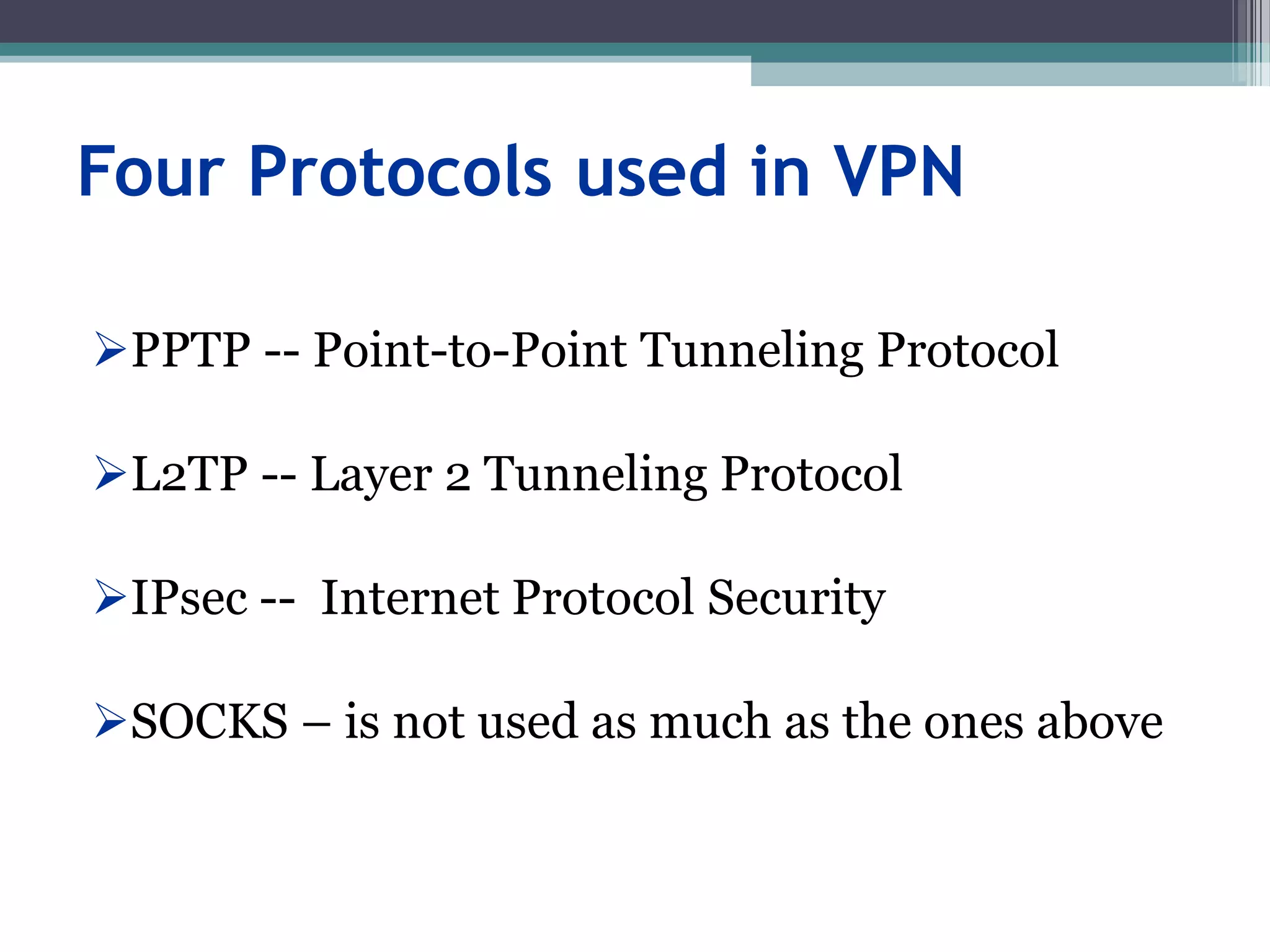 Four Protocols used in VPN
PPTP -- Point-to-Point Tunneling Protocol
L2TP -- Layer 2 Tunneling Protocol
IPsec -- Internet Protocol Security
SOCKS – is not used as much as the ones above
 