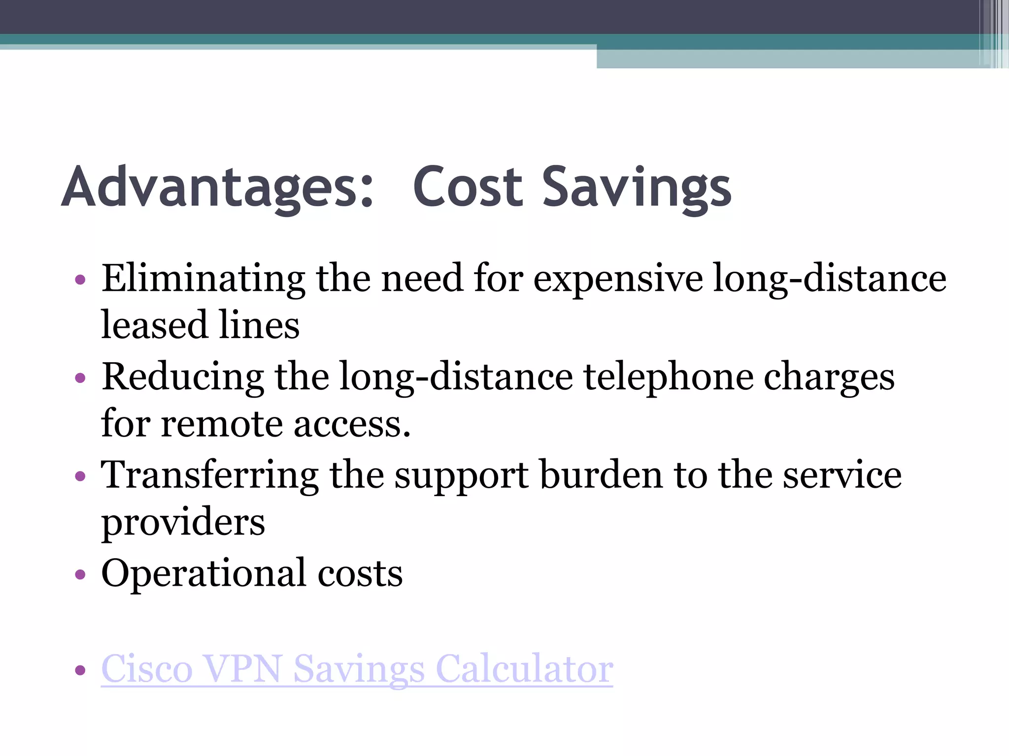 Advantages: Cost Savings
• Eliminating the need for expensive long-distance
leased lines
• Reducing the long-distance telephone charges
for remote access.
• Transferring the support burden to the service
providers
• Operational costs
• Cisco VPN Savings Calculator
 