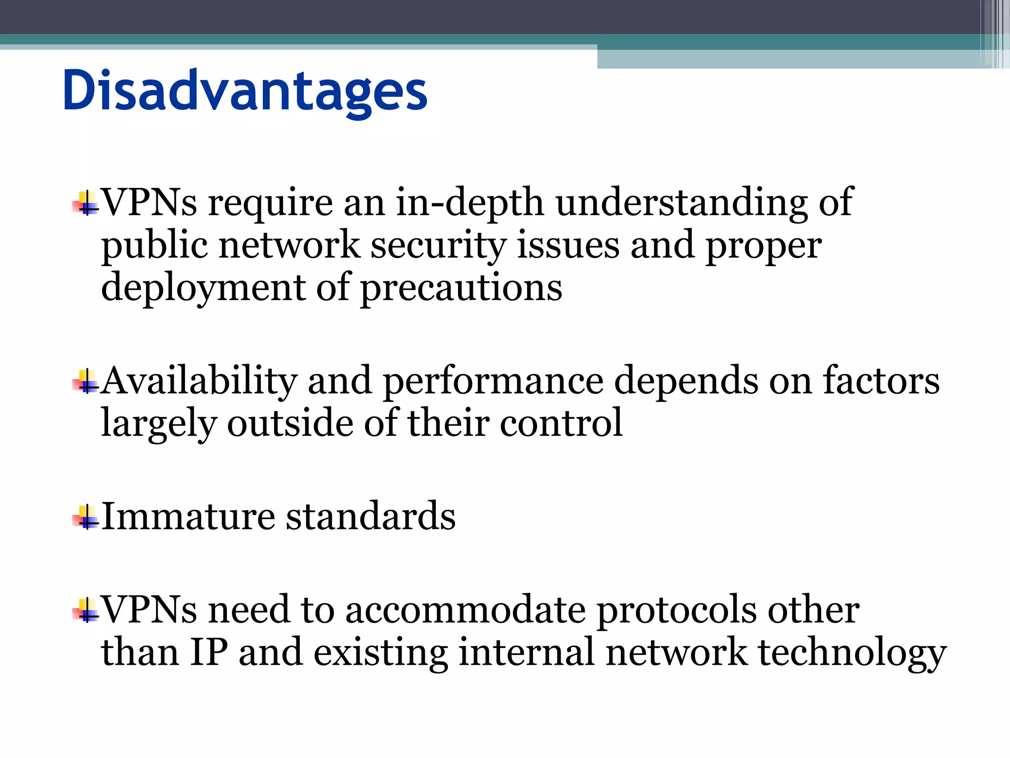Disadvantages
VPNs require an in-depth understanding of
public network security issues and proper
deployment of precautions
Availability and performance depends on factors
largely outside of their control
Immature standards
VPNs need to accommodate protocols other
than IP and existing internal network technology
 